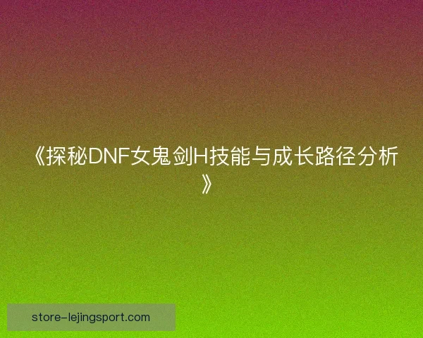 《探秘DNF女鬼剑H技能与成长路径分析》