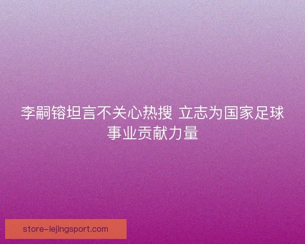 李嗣镕坦言不关心热搜 立志为国家足球事业贡献力量