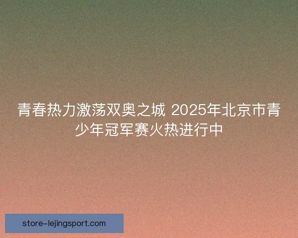 青春热力激荡双奥之城 2025年北京市青少年冠军赛火热进行中